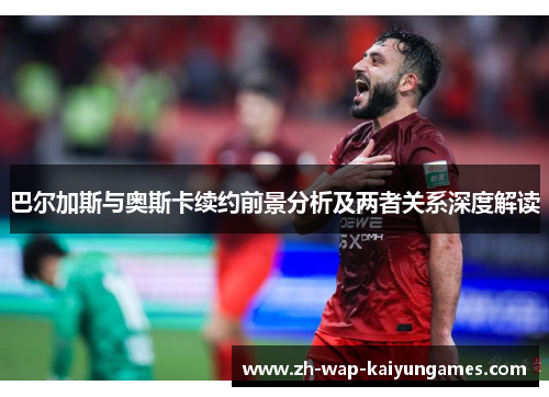 巴尔加斯与奥斯卡续约前景分析及两者关系深度解读 巴尔加斯与奥斯卡续约前景分析及两者关系深度解读