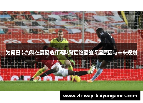 为何巴卡约科在夏窗选择离队背后隐藏的深层原因与未来规划 为何巴卡约科在夏窗选择离队背后隐藏的深层原因与未来规划