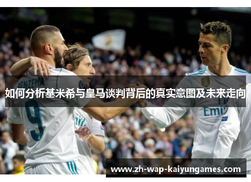 如何分析基米希与皇马谈判背后的真实意图及未来走向