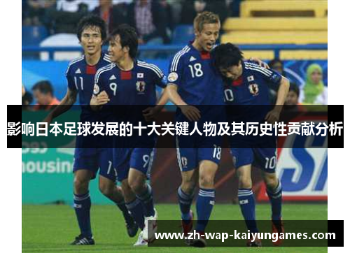 影响日本足球发展的十大关键人物及其历史性贡献分析 影响日本足球发展的十大关键人物及其历史性贡献分析