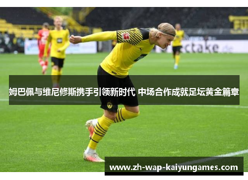 姆巴佩与维尼修斯携手引领新时代 中场合作成就足坛黄金篇章