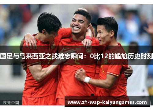 国足与马来西亚之战难忘瞬间:0比12的尴尬历史时刻 国足与马来西亚之战难忘瞬间:0比12的尴尬历史时刻
