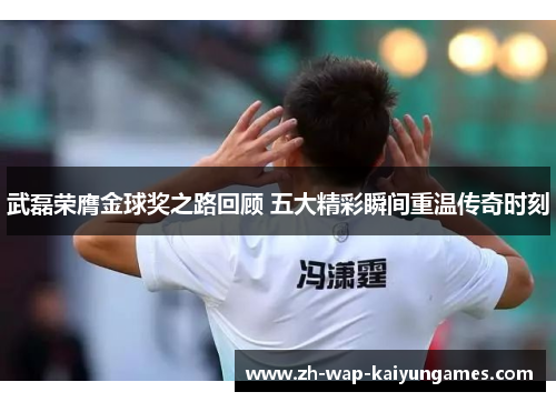 武磊荣膺金球奖之路回顾 五大精彩瞬间重温传奇时刻