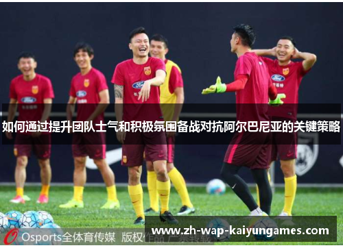 如何通过提升团队士气和积极氛围备战对抗阿尔巴尼亚的关键策略