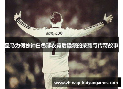 皇马为何独钟白色球衣背后隐藏的荣耀与传奇故事