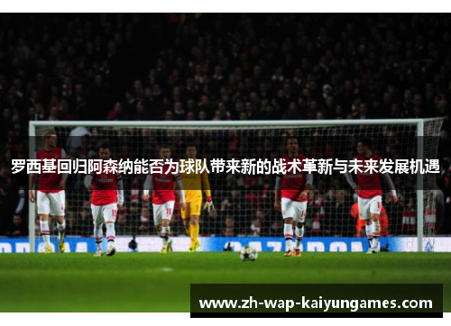 罗西基回归阿森纳能否为球队带来新的战术革新与未来发展机遇