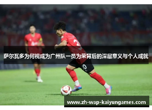 萨尔瓦多为何视成为广州队一员为荣背后的深层意义与个人成就