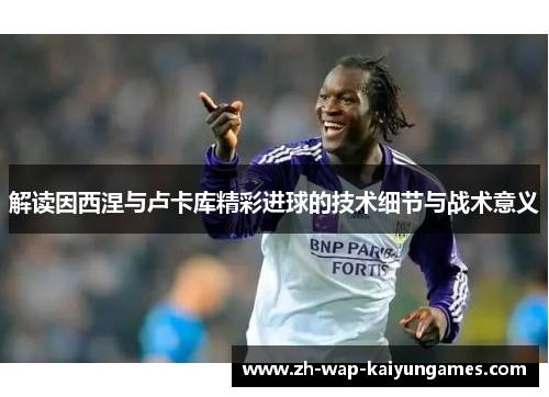 解读因西涅与卢卡库精彩进球的技术细节与战术意义