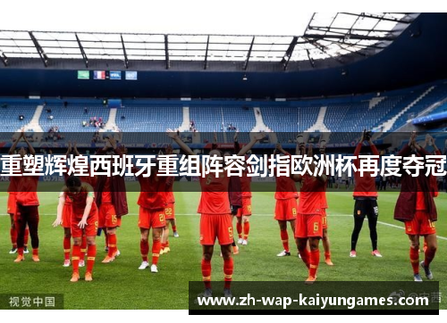 重塑辉煌西班牙重组阵容剑指欧洲杯再度夺冠 重塑辉煌西班牙重组阵容剑指欧洲杯再度夺冠