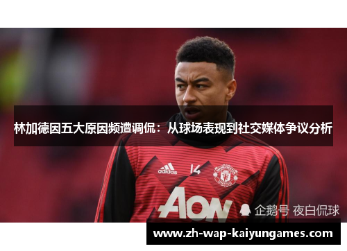 林加德因五大原因频遭调侃：从球场表现到社交媒体争议分析