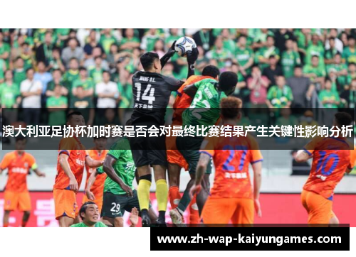 澳大利亚足协杯加时赛是否会对最终比赛结果产生关键性影响分析 澳大利亚足协杯加时赛是否会对最终比赛结果产生关键性影响分析