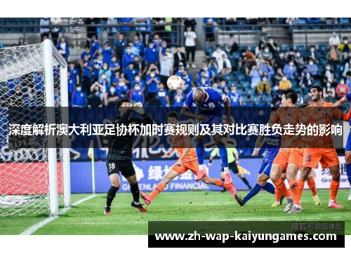 深度解析澳大利亚足协杯加时赛规则及其对比赛胜负走势的影响