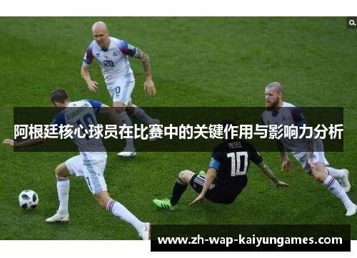 阿根廷核心球员在比赛中的关键作用与影响力分析