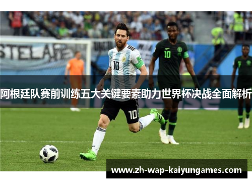 阿根廷队赛前训练五大关键要素助力世界杯决战全面解析