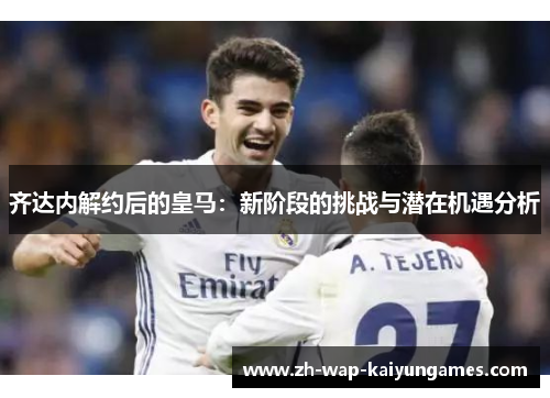 齐达内解约后的皇马：新阶段的挑战与潜在机遇分析