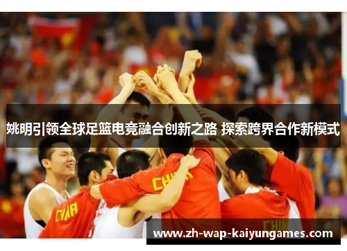 姚明引领全球足篮电竞融合创新之路 探索跨界合作新模式 姚明引领全球足篮电竞融合创新之路 探索跨界合作新模式