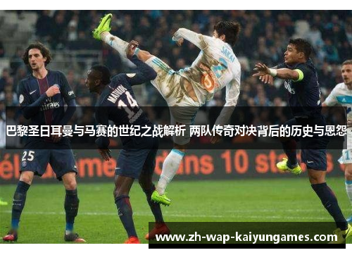 巴黎圣日耳曼与马赛的世纪之战解析 两队传奇对决背后的历史与恩怨