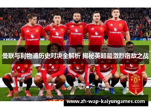 曼联与利物浦历史对决全解析 揭秘英超最激烈宿敌之战 曼联与利物浦历史对决全解析 揭秘英超最激烈宿敌之战