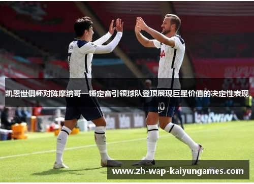 凯恩世俱杯对阵摩纳哥一锤定音引领球队登顶展现巨星价值的决定性表现