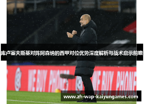 库卢塞夫斯基对阵阿森纳的西甲对位优势深度解析与战术启示前瞻